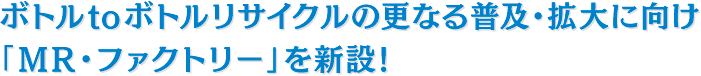 ボトルtoボトルリサイクルの更なる普及・拡大に向け、「MR・ファクトリー」を新設!