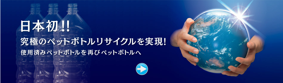 日本初！究極のペットボトルリサイクルを実現！使用済みペットボトルを再びペットボトルへ