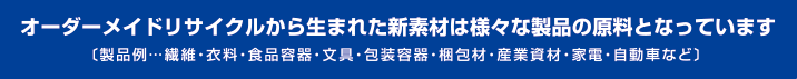 オーダーメイドリサイクルから生まれた新素材は様々な製品の原料となっています