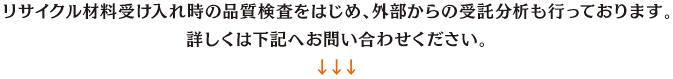 リサイクル材料受け入れ時の品質検査をはじめ、外部からの受託分析も行っております。詳しくは下記へお問い合わせください