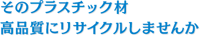 そのプラスチック材、高品質にリサイクルしませんか