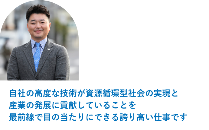 営業部　次長 松本 敬済「自社の高度な技術が資源循環型社会の実現と産業の発展に貢献していることを最前線で目の当たりにできる誇り高い仕事です。」